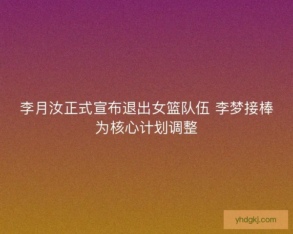 李月汝正式宣布退出女篮队伍 李梦接棒为核心计划调整