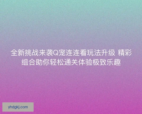 全新挑战来袭Q宠连连看玩法升级 精彩组合助你轻松通关体验极致乐趣