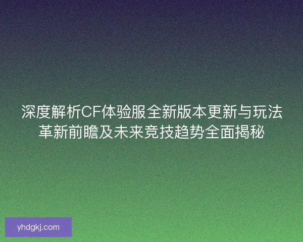 深度解析CF体验服全新版本更新与玩法革新前瞻及未来竞技趋势全面揭秘