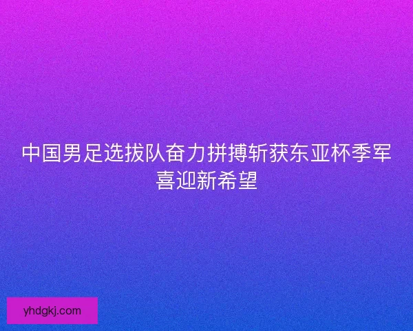 中国男足选拔队奋力拼搏斩获东亚杯季军喜迎新希望