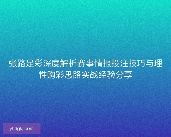 张路足彩深度解析赛事情报投注技巧与理性购彩思路实战经验分享