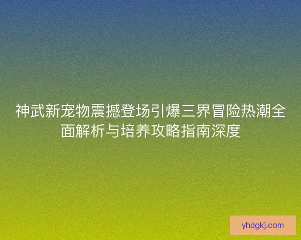 神武新宠物震撼登场引爆三界冒险热潮全面解析与培养攻略指南深度