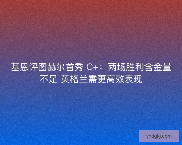 基恩评图赫尔首秀 C+：两场胜利含金量不足 英格兰需更高效表现