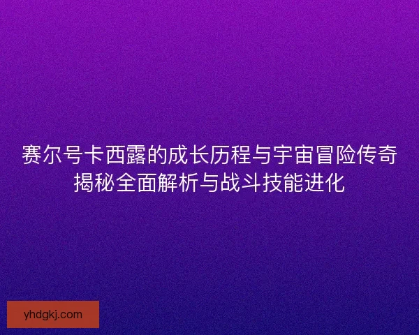 赛尔号卡西露的成长历程与宇宙冒险传奇揭秘全面解析与战斗技能进化