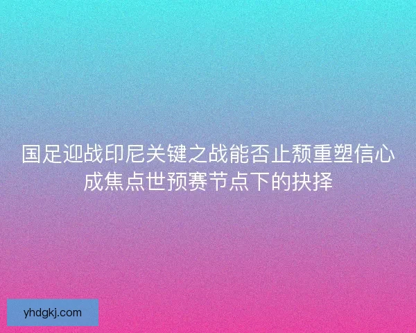 国足迎战印尼关键之战能否止颓重塑信心成焦点世预赛节点下的抉择