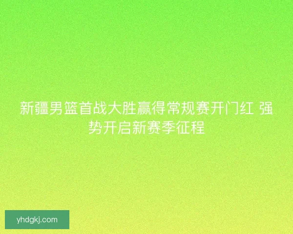 新疆男篮首战大胜赢得常规赛开门红 强势开启新赛季征程