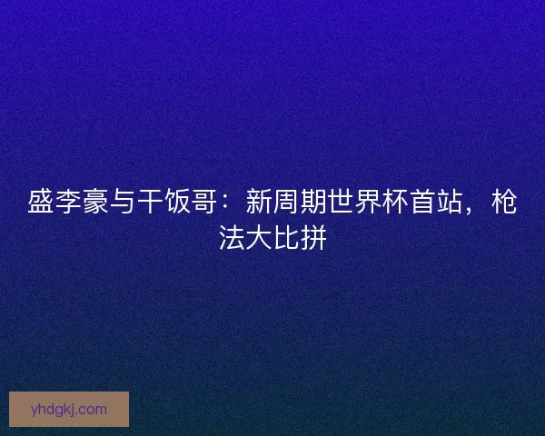 盛李豪与干饭哥：新周期世界杯首站，枪法大比拼