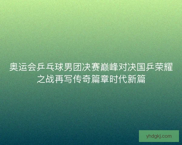 奥运会乒乓球男团决赛巅峰对决国乒荣耀之战再写传奇篇章时代新篇