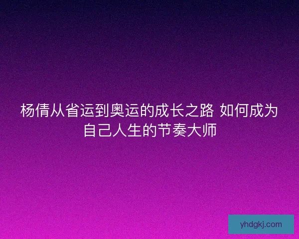 杨倩从省运到奥运的成长之路 如何成为自己人生的节奏大师