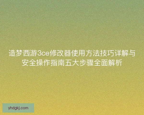 造梦西游3ce修改器使用方法技巧详解与安全操作指南五大步骤全面解析