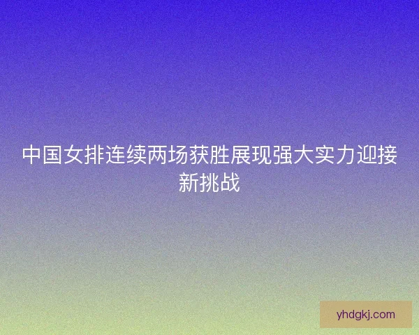 中国女排连续两场获胜展现强大实力迎接新挑战