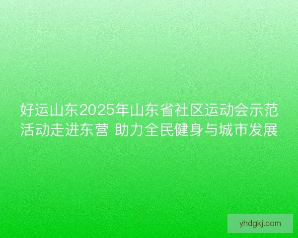 好运山东2025年山东省社区运动会示范活动走进东营 助力全民健身与城市发展