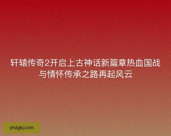 轩辕传奇2开启上古神话新篇章热血国战与情怀传承之路再起风云