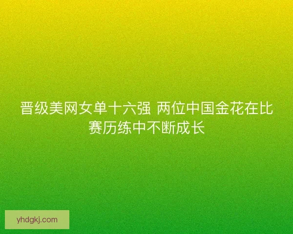 晋级美网女单十六强 两位中国金花在比赛历练中不断成长