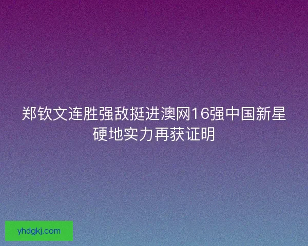 郑钦文连胜强敌挺进澳网16强中国新星硬地实力再获证明