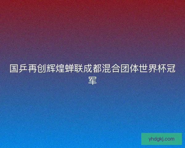 国乒再创辉煌蝉联成都混合团体世界杯冠军