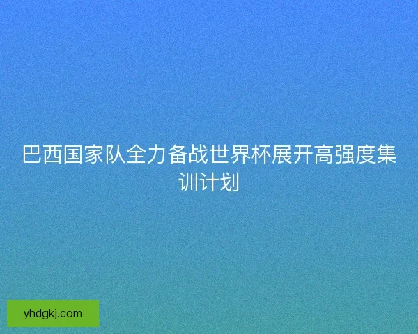 巴西国家队全力备战世界杯展开高强度集训计划