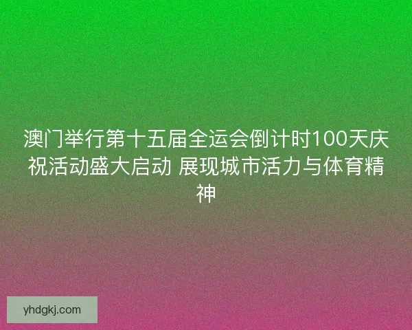 澳门举行第十五届全运会倒计时100天庆祝活动盛大启动 展现城市活力与体育精神