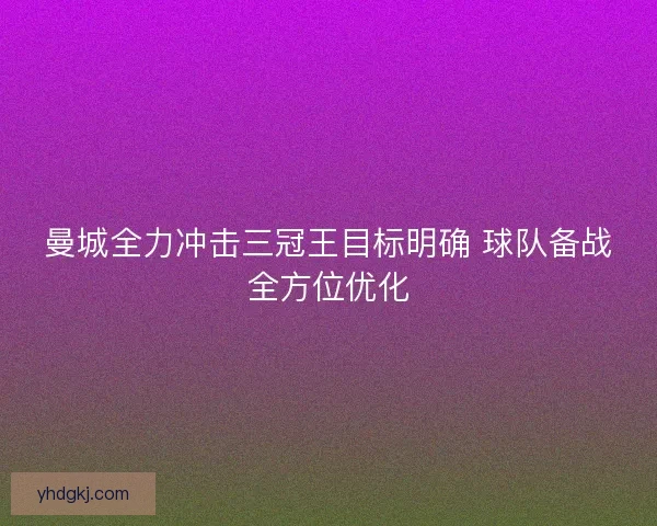 曼城全力冲击三冠王目标明确 球队备战全方位优化
