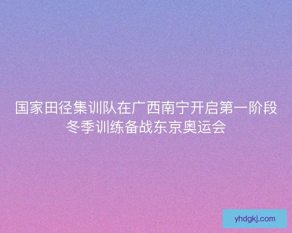 国家田径集训队在广西南宁开启第一阶段冬季训练备战东京奥运会